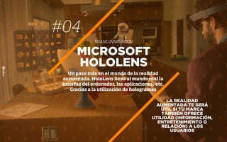 #04
BRAND INNOVATION
LA REALIDAD
AUMENTADA TE SERÁ
ÚTIL SI TU MARCA
TAMBIÉN OFRECE
UTILIDAD (INFORMACIÓN,
ENTRETENIMIENTO O
RELACIÓN) A LOS
USUARIOS
MICROSOFT
HOLOLENS
Un paso más en el mundo de la realidad
aumentada. HoloLens lleva al mundo real la
interfaz del ordenador, las aplicaciones, etc.
Gracias a la utilización de hologramas
 