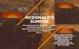 #05
BRAND ACTIVATION
REAL TIME ES MUCHO
MÁS QUE SER GRACIOSO
EN RRSS. ADAPTA TU
CONVERSACIÓN A LA
REALIDAD DEL
CONSUMIDOR, DE LA
ACTUALIDAD O INCLUSO
DEL ENTORNO
MCDONALD’S
SUNRISE
Para promocionar su desayuno McMuﬃn,
McDonald's desarrolla un valla
digital que sincroniza la salida del sol con la
aparición de su McMuﬃn con
huevo...
 