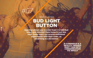 #07
BRAND PLATFORM
E-COMMERCE IS A
REALITY; BRANDS
MUST TAKE INTO
CONSIDERATION
ITS IMPACT
BUD LIGHT
BUTTON
App that allows you to order from 1 to 100 Bud
boxes and received them home in just one
hour. Some users can receive additional
experiences with their order, as
surprising as a DJ session
 