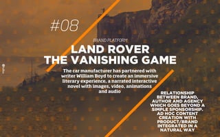 #08
BRAND PLATFORM
RELATIONSHIP
BETWEEN BRAND,
AUTHOR AND AGENCY
WHICH GOES BEYOND A
SIMPLE SPONSORSHIP.
AD HOC CONTENT
CREATION WITH
PRODUCT/BRAND
INTEGRATED IN A
NATURAL WAY
LAND ROVER
THE VANISHING GAME
The car manufacturer has partnered with
writer William Boyd to create an immersive
literary experience, a narrated interactive
novel with images, video, animations
and audio
 