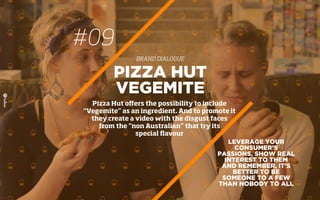 #09
BRAND DIALOGUE
LEVERAGE YOUR
CONSUMER’S
PASSIONS, SHOW REAL
INTEREST TO THEM
AND REMEMBER, IT’S
BETTER TO BE
SOMEONE TO A FEW
THAN NOBODY TO ALL
PIZZA HUT
VEGEMITE
Pizza Hut oﬀers the possibility to include
“Vegemite” as an ingredient. And to promote it
they create a video with the disgust faces
from the “non Australian” that try its
special ﬂavour
 