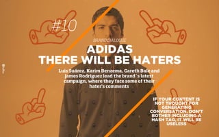 #10
BRAND DIALOGUE
IF YOUR CONTENT IS
NOT THOUGHT FOR
GENERATING
CONVERSATION, DON’T
BOTHER INCLUDING A
HASH TAG, IT WILL BE
USELESS
ADIDAS
THERE WILL BE HATERS
Luis Suárez, Karim Benzema, Gareth Bale and
James Rodríguez lead the brand´s latest
campaign, where they face some of their
hater’s comments
 