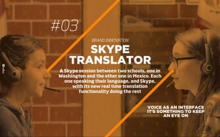 #03
BRAND INNOVATION
VOICE AS AN INTERFACE
IT’S SOMETHING TO KEEP
AN EYE ON
SKYPE
TRANSLATOR
A Skype session between two schools, one in
Washington and the other one in Mexico. Each
one speaking their language, and Skype,
with its new real time translation
functionality doing the rest
 