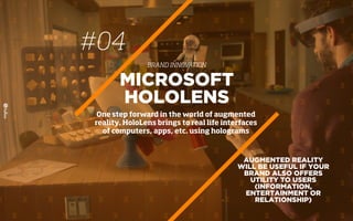 #04
BRAND INNOVATION
AUGMENTED REALITY
WILL BE USEFUL IF YOUR
BRAND ALSO OFFERS
UTILITY TO USERS
(INFORMATION,
ENTERTAINMENT OR
RELATIONSHIP)
MICROSOFT
HOLOLENS
One step forward in the world of augmented
reality. HoloLens brings to real life interfaces
of computers, apps, etc. using holograms
 