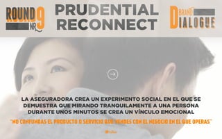 PRUDENTIAL
RECONNECT
LA ASEGURADORA CREA UN EXPERIMENTO SOCIAL EN EL QUE SE
DEMUESTRA QUE MIRANDO TRANQUILAMENTE A UNA PERSONA
DURANTE UNOS MINUTOS SE CREA UN VÍNCULO EMOCIONAL
“NO CONFUNDAS EL PRODUCTO O SERVICIO QUE VENDES CON EL NEGOCIO EN EL QUE OPERAS”
 