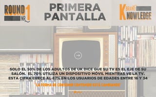 PRIMERA
PANTALLA
SOLO EL 50% DE LOS ADULTOS DE UK DICE QUE SU TV ES EL EJE DE SU
SALÓN. EL 70% UTILIZA UN DISPOSITIVO MÓVIL MIENTRAS VE LA TV.
ESTA CIFRA CRECE AL 87% EN LOS USUARIOS DE EDADES ENTRE 16 Y 34
“LA FORMA DE CONSUMIR CONTENIDO ESTÁ CAMBIANDO”
 