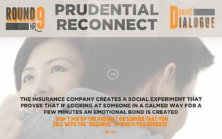 PRUDENTIAL
RECONNECT
THE INSURANCE COMPANY CREATES A SOCIAL EXPERIMENT THAT
PROVES THAT IF LOOKING AT SOMEONE IN A CALMED WAY FOR A
FEW MINUTES AN EMOTIONAL BOND IS CREATED
“DON’T MIX UP THE PRODUCT OR SERVICE THAT YOU
SELL WITH THE “BUSINESS” IN WHICH YOU OPERATE”
 