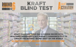 KRAFT
BLIND TEST
KRAFT CHANGES THEIR MAC & CHEESE RECIPE WITH
HEALTHIER INGREDIENTS BUT DOESN’T COMMUNICATE IT TO
CREATE THE BIGGEST “BLIND TEST” OF THE WORLD
“ALL THAT YOUR COMPANY DOES MUST BE USED AS A MARKETING TOOL”
 
