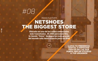 #08
BRAND PLATFORM
LLEVA TU PRESENCIA
DIGITAL A ESPACIOS
FÍSICOS EN LOS QUE
PUEDA SER DE UTILIDAD
A TUS USUARIOS
NETSHOES
THE BIGGEST STORE
Ubicada en una de las calles comerciales
más transitadas, 35.000 personas/día,
la tienda “física” de deportes más grande
del mundo solo tiene espacio para un iPad
 