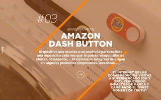 #03
BRAND INNOVATION
EL INTERNET DE LAS
COSAS REDUCIRÁ VISITAS
A SUPERMERCADO (ON Y
OFF), REDUCIENDO
IMPACTOS DE MARCA Y
CAMBIANDO EL “FIRST
MOMENT OF TRUTH”
AMAZON
DASH BUTTON
Dispositivo que asocias a un producto para realizar
una reposición cada vez que lo pulsas; maquinillas de
afeitar, detergente, … El sistema se integrará de origen
en algunos productos (impresoras, lavadoras, …)
 
