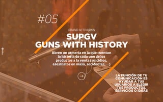 #05
BRAND ACTIVATION
LA FUNCIÓN DE TU
COMUNICACIÓN ES
AYUDAR A TUS
USUARIOS A ELEGIR
TUS PRODUCTOS,
SERVICIOS O IDEAS
SUPGV
GUNS WITH HISTORY
Abren un armería en la que cuentan
la historia de cada uno de los
productos a la venta (suicidios,
asesinatos en masa, accidentes, …)
 