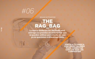VINCULA TU MARCA
CON UNOS VALORES
PARA CONECTAR
CON LOS QUE LOS
COMPARTEN
THE
RAG_BAG
La marca Uniforms for the Dedicated,
entrega sus prendas en unas bolsas que
se pueden utilizar para enviar las que
ya no queremos a diferentes ONGs
#06
BRAND ACTIVATION
 