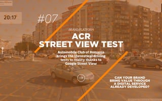 #07
BRAND PLATFORM
CAN YOUR BRAND
BRING VALUE THROUGH
A DIGITAL SERVICE
ALREADY DEVELOPED?
ACR
STREET VIEW TEST
Automobile Club of Romania
brings the theoretical driving
tests to reality thanks to
Google Street View
 