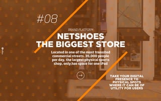 #08
BRAND PLATFORM
TAKE YOUR DIGITAL
PRESENCE TO
PHYSICAL SPOTS
WHERE IT CAN BE OF
UTILITY FOR USERS
NETSHOES
THE BIGGEST STORE
Located in one of the most transited
commercial streets, 35,000 people
per day, the largest physical sports
shop, only has space for one iPad
 