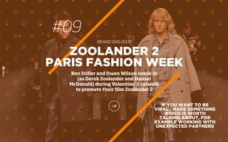 #09
BRAND DIALOGUE
IF YOU WANT TO BE
VIRAL , MAKE SOMETHING
WHICH IS WORTH
TALKING ABOUT, FOR
EXAMPLE WORKING WITH
UNEXPECTED PARTNERS
ZOOLANDER 2
PARIS FASHION WEEK
Ben Stiller and Owen Wilson sneak in
(as Derek Zoolander and Hansel
McDonald) during Valentino´s catwalk
to promote their ﬁlm Zoolander 2
 