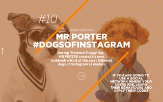#10
BRAND DIALOGUE
IF YOU ARE GOING TO
USE A SOCIAL
NETWORK WHERE YOUR
USERS ARE, LEARN
THEIR BEHAVIOURS AND
APPLY THEIR CODES
MR PORTER
#DOGSOFINSTAGRAM
During "National Puppy Day"
MR PORTER created its new
lookbook with 5 of the most followed
dogs of Instagram as models
 