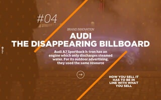 HOW YOU SELL IT
HAS TO BE IN
LINE WITH WHAT
YOU SELL
AUDI
THE DISAPPEARING BILLBOARD
Audi A7 Sportback h-tron has an
engine which only discharges steamed
water. For its outdoor advertising,
they used the same resource
#04
BRAND INNOVATION
 