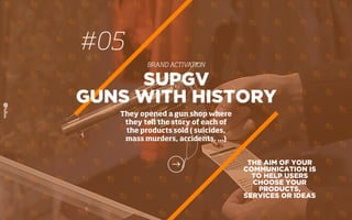 #05
BRAND ACTIVATION
THE AIM OF YOUR
COMMUNICATION IS
TO HELP USERS
CHOOSE YOUR
PRODUCTS,
SERVICES OR IDEAS
SUPGV
GUNS WITH HISTORY
They opened a gun shop where
they tell the story of each of
the products sold ( suicides,
mass murders, accidents, ...)
 
