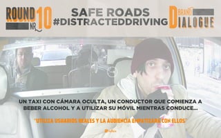 SAFE ROADS
#DISTRACTEDDRIVING
UN TAXI CON CÁMARA OCULTA, UN CONDUCTOR QUE COMIENZA A
BEBER ALCOHOL Y A UTILIZAR SU MÓVIL MIENTRAS CONDUCE…
“UTILIZA USUARIOS REALES Y LA AUDIENCIA EMPATIZARÁ CON ELLOS”
 