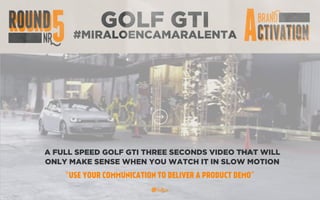 GOLF GTI
#MIRALOENCAMARALENTA
A FULL SPEED GOLF GTI THREE SECONDS VIDEO THAT WILL
ONLY MAKE SENSE WHEN YOU WATCH IT IN SLOW MOTION
“USE YOUR COMMUNICATION TO DELIVER A PRODUCT DEMO”
 