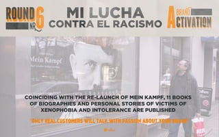 MI LUCHA
CONTRA EL RACISMO
COINCIDING WITH THE RE-LAUNCH OF MEIN KAMPF, 11 BOOKS
OF BIOGRAPHIES AND PERSONAL STORIES OF VICTIMS OF
XENOPHOBIA AND INTOLERANCE ARE PUBLISHED
“ONLY REAL CUSTOMERS WILL TALK WITH PASSION ABOUT YOUR BRAND”
 