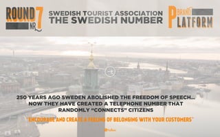 SWEDISH TOURIST ASSOCIATION
THE SWEDISH NUMBER
250 YEARS AGO SWEDEN ABOLISHED THE FREEDOM OF SPEECH…
NOW THEY HAVE CREATED A TELEPHONE NUMBER THAT
RANDOMLY “CONNECTS” CITIZENS
“ENCOURAGE AND CREATE A FEELING OF BELONGING WITH YOUR CUSTOMERS”
 