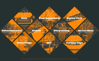* digital communication is liquid which means that the content of a category might also be relevant in others
01Data
stats, data, infographics,…
02User Experience
interfaces, usability, interaction…
03Digital Tech
digital signage, gadgets, instalations,…
04Advertainment
advergaming, brand experiences, outdoor,…
05Mobile
AR, apps, augmented TV, wearable tech...
06Storytelling
short stories, films, video, animation...
07Social Ideas 
content, conversation, platforms…
08Knowledge
book, talks, conferences, events…
09Art 
design, illustration, photo, motion graphics…
10Cutting Edge 
inspiration, cool ideas, new media…
 