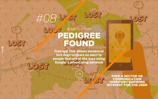 #08
BRAND PLATFORM
OWN A SECTOR OR
COMMUNICATION
TERRITORY SHOWING
INTEREST FOR THE USER
PEDIGREE
FOUND
Free app that allows owners of
lost dogs to share an alert to
people that are at the area using
Google´s advertising network
 