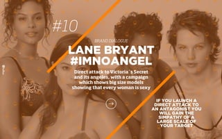 #10
BRAND DIALOGUE
IF YOU LAUNCH A
DIRECT ATTACK TO
AN ANTAGONIST YOU
WILL GAIN THE
SIMPATHY OF A
LARGE SCALE OF
YOUR TARGET
LANE BRYANT
#IMNOANGEL
Direct attack to Victoria´s Secret
and its angeles, with a campaign
which shows big size models
showing that every woman is sexy
 