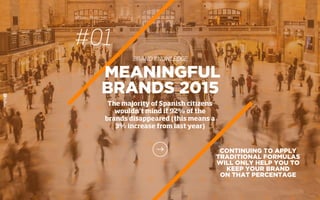 #01
BRAND KNOWLEDGE
MEANINGFUL
BRANDS 2015
The majority of Spanish citizens
wouldn’t mind if 92% of the
brands disappeared (this means a
3% increase from last year)
CONTINUING TO APPLY
TRADITIONAL FORMULAS
WILL ONLY HELP YOU TO
KEEP YOUR BRAND
ON THAT PERCENTAGE
 