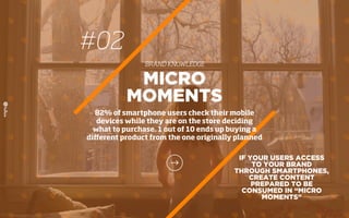 #02
BRAND KNOWLEDGE
IF YOUR USERS ACCESS
TO YOUR BRAND
THROUGH SMARTPHONES,
CREATE CONTENT
PREPARED TO BE
CONSUMED IN “MICRO
MOMENTS”
MICRO
MOMENTS
82% of smartphone users check their mobile
devices while they are on the store deciding
what to purchase. 1 out of 10 ends up buying a
diﬀerent product from the one originally planned
 