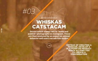 #03
BRAND INNOVATION
INSTEAD OF CREATING A
MESSAGE, DEVELOP A
PLATFORM OR PRODUCT
WHICH ALLOWS YOU
TO CREATE A
CONVERSATION
WHISKAS
CATSTACAM
Device which allows cats to “make and
publish” photographs on Instagram. These
are then analyzed by an expert on animal
behavior and users can ask him doubts
 