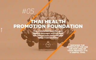 #05
BRAND ACTIVATION
SHOWING THE
EFFECTS OF THE USE
(OR NON USE) OF
YOUR PRODUCT IT’S
A USEFUL TOOL
THAI HEALTH
PROMOTION FOUNDATION
This association launches anti
tobacco messages written with
ink created from contaminated
lungs from smokers
 