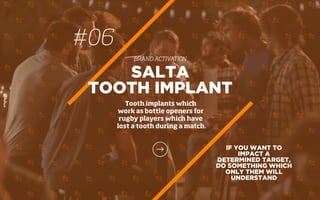 IF YOU WANT TO
IMPACT A
DETERMINED TARGET,
DO SOMETHING WHICH
ONLY THEM WILL
UNDERSTAND
SALTA
TOOTH IMPLANT
Tooth implants which
work as bottle openers for
rugby players which have
lost a tooth during a match
#06
BRAND ACTIVATION
 