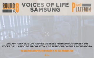 VOICES OF LIFE
SAMSUNG
UNA APP PARA QUE LOS PADRES DE BEBES PREMATUROS GRABEN SUS
VOCES O EL LATIDO DE SU CORAZÓN Y SE REPRODUZCA EN LA INCUBADORA
“TU SECTOR LO DEFINE TU FUNCIÓN Y NO TUS PRODUCTOS”
 