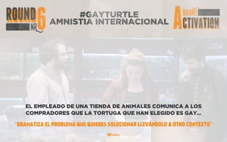 #GAYTURTLE
AMNISTIA INTERNACIONAL
EL EMPLEADO DE UNA TIENDA DE ANIMALES COMUNICA A LOS
COMPRADORES QUE LA TORTUGA QUE HAN ELEGIDO ES GAY…
“DRAMATIZA EL PROBLEMA QUE QUIERES SOLUCIONAR LLEVÁNDOLO A OTRO CONTEXTO”
 