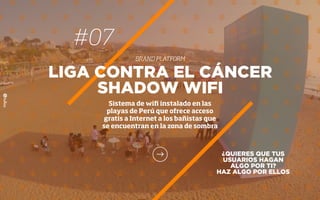 #07
BRAND PLATFORM
¿QUIERES QUE TUS
USUARIOS HAGAN
ALGO POR TI?
HAZ ALGO POR ELLOS
LIGA CONTRA EL CÁNCER
SHADOW WIFI
Sistema de wiﬁ instalado en las
playas de Perú que ofrece acceso
gratis a Internet a los bañistas que
se encuentran en la zona de sombra
 