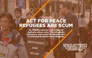 #09
BRAND DIALOGUE
BUSCA EL ANTAGONISTA
DE TU MARCA Y CENTRA
EL RECHAZO DE TUS
USUARIOS EN ÉL
ACT FOR PEACE
REFUGEES ARE SCUM
Un “hombre anuncio” en las calles de
Australia con un cartel, “Los refugiados
son basura” para captar la atención sobre
la necesidad de ayudar a los refugiados
 
