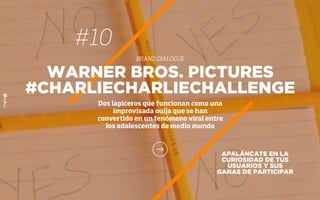 #10
BRAND DIALOGUE
APALÁNCATE EN LA
CURIOSIDAD DE TUS
USUARIOS Y SUS
GANAS DE PARTICIPAR
WARNER BROS. PICTURES
#CHARLIECHARLIECHALLENGE
Dos lapiceros que funcionan como una
improvisada ouija que se han
convertido en un fenómeno viral entre
los adolescentes de medio mundo
 