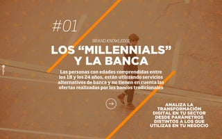 #01
BRAND KNOWLEDGE
LOS “MILLENNIALS”
Y LA BANCA
Las personas con edades comprendidas entre
los 18 y los 24 años, están utilizando servicios
alternativos de banca y no tienen en cuenta las
ofertas realizadas por los bancos tradicionales
ANALIZA LA
TRANSFORMACIÓN
DIGITAL EN TU SECTOR
DESDE PARÁMETROS
DISTINTOS A LOS QUE
UTILIZAS EN TU NEGOCIO
 