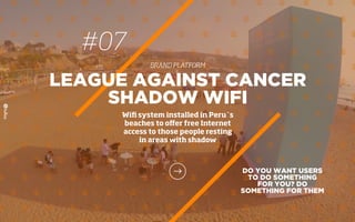 #07
BRAND PLATFORM
DO YOU WANT USERS
TO DO SOMETHING
FOR YOU? DO
SOMETHING FOR THEM
LEAGUE AGAINST CANCER
SHADOW WIFI
Wiﬁ system installed in Peru´s
beaches to oﬀer free Internet
access to those people resting
in areas with shadow
 