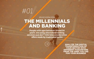 #01
BRAND KNOWLEDGE
THE MILLENNIALS
AND BANKING
People with ages between 18 and 24
years, are using alternative banking
services and don’t take into consideration
oﬀers made by traditional banks
ANALYZE THE DIGITAL
TRANSFORMATION OF
YOUR SECTOR WITH
DIFFERENT PARAMETERS
FROM THE ONES YOU USE
FOR YOUR BUSINESS
 