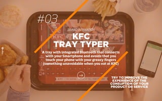 #03
BRAND INNOVATION
TRY TO IMPROVE THE
EXPERIENCE OF THE
CONSUPTION OF YOUR
PRODUCT OR SERVICE
KFC
TRAY TYPER
A tray with integrated Bluetooth that connects
with your Smartphone and avoids that you
touch your phone with your greasy ﬁngers
(something unavoidable when you eat at KFC)
 