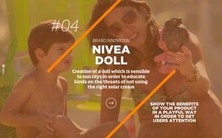 SHOW THE BENEFITS
OF YOUR PRODUCT
IN A PLAYFUL WAY
IN ORDER TO GET
USERS ATTENTION
NIVEA
DOLL
Creation of a doll which is sensible
to sun rays in order to educate
kinds on the threats of not using
the right solar cream
#04
BRAND INNOVATION
 