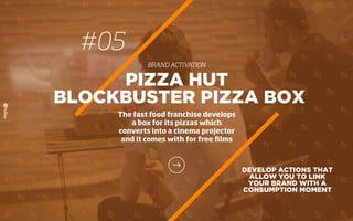 #05
BRAND ACTIVATION
DEVELOP ACTIONS THAT
ALLOW YOU TO LINK
YOUR BRAND WITH A
CONSUMPTION MOMENT
PIZZA HUT
BLOCKBUSTER PIZZA BOX
The fast food franchise develops
a box for its pizzas which
converts into a cinema projector
and it comes with for free ﬁlms
 