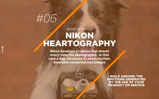 BUILD AROUND THE
EMOTIONS GENERATED
BY THE USE OF YOUR
PRODUCT OR SERVICE
NIKON
HEARTOGRAPHY
Nikon develops a camera that shoots
every time the photographer, in this
case a dog, increases its heart rhythm.
Emotions converted into images
#06
BRAND ACTIVATION
 