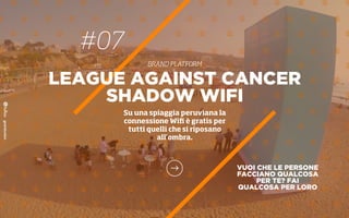 #07
BRAND PLATFORM
VUOI CHE LE PERSONE
FACCIANO QUALCOSA
PER TE? FAI
QUALCOSA PER LORO
LEAGUE AGAINST CANCER
SHADOW WIFI
Su una spiaggia peruviana la
connessione Wiﬁ è gratis per
tutti quelli che si riposano
all’ombra.
 