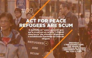 #09
BRAND DIALOGUE
INDIVIDUA
L’ANTAGONISTA DEL
TUO BRAND E
CONVOGLIA SU DI ESSO
I SENTIMENTI NEGATIVI
DEI TUOI CLIENTI
ACT FOR PEACE
REFUGEES ARE SCUM
In Australia un “uomo sandwich” gira
per le strade con un cartello “i rifugiati
sono feccia” per ottenere l’attenzione
e sensibilizzare il pubblico sul tema dei
rifugiati.
 