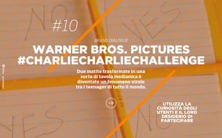 #10
BRAND DIALOGUE
UTILIZZA LA
CURIOSITÀ DEGLI
UTENTI E IL LORO
DESIDERIO DI
PARTECIPARE
WARNER BROS. PICTURES
#CHARLIECHARLIECHALLENGE
Due matite trasformate in una
sorta di tavola medianica è
diventato un fenomeno virale
tra i teenager di tutto il mondo.
 