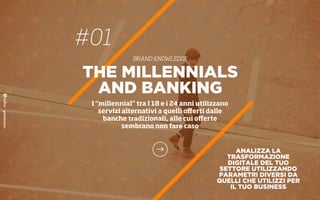 #01
BRAND KNOWLEDGE
THE MILLENNIALS
AND BANKING
I “millennial” tra I 18 e i 24 anni utilizzano
servizi alternativi a quelli oﬀerti dalle
banche tradizionali, alle cui oﬀerte
sembrano non fare caso
ANALIZZA LA
TRASFORMAZIONE
DIGITALE DEL TUO
SETTORE UTILIZZANDO
PARAMETRI DIVERSI DA
QUELLI CHE UTILIZZI PER
IL TUO BUSINESS
 